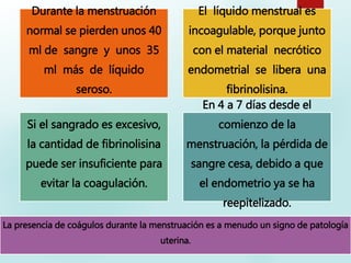 Durante la menstruación
normal se pierden unos 40
ml de sangre y unos 35
ml más de líquido
seroso.
El líquido menstrual es
incoagulable, porque junto
con el material necrótico
endometrial se libera una
fibrinolisina.
Si el sangrado es excesivo,
la cantidad de fibrinolisina
puede ser insuficiente para
evitar la coagulación.
En 4 a 7 días desde el
comienzo de la
menstruación, la pérdida de
sangre cesa, debido a que
el endometrio ya se ha
reepitelizado.
La presencia de coágulos durante la menstruación es a menudo un signo de patología
uterina.
 