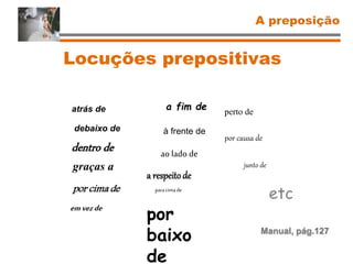 Locuções prepositivas
A preposição
Manual, pág.127
atrás de
debaixo de
dentro de
graças a
por cima de
emvezde
a fim de
à frente de
ao lado de
a respeitode
paracima de
por
baixo
de
perto de
por causa de
junto de
etc
 