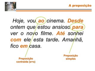 Hoje, vou ao cinema. Desde
ontem que estou ansioso para
ver o novo filme. Até sonhei
com ele esta tarde. Amanhã,
fico em casa.
Preposição
contraída (a+o)
Preposição
simples
A preposição
 