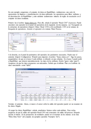 2
En este ejemplo cargaremos el conjunto de datos en RapidMiner, realizaremos una serie de
operaciones de limpieza y transformación de datos utilizando los operadores para filtrar atributos y
de discretización de RapidMiner y más adelante realizaremos minería de reglas de asociación en el
conjunto de datos resultante.
Primero lea el archivo banco-datos.csv. Para ello, añada el operador “Read CSV” al proceso. Puede
encontrar este operador en el panel de operadores de la izquierda de dos maneras. (a) Navegando en
la estructura de operadores (Import->Data->Read CSV) o (b) escribiendo CSV en la ventana de
búsqueda de operadores. Arrastre el operador a la ventana Main Process.
A la derecha, en el panel de parámetros del operador, los parámetros necesarios. Puede usar el
asistente (Import Configuration Wizard) para importar el archivo “banco-datos.csv”. Siga los pasos,
asegurándose de que en el paso 2 cada atributo es ubicado en una columna. En el paso 3 puede pedir
a RapidMiner que detecte automáticamente los tipos de los atributos (botón “guess value types”).
Asegúrese de que los tipos propuestos son adecuados. Señale que el atributo Plan es el atributo de
clase marcándolo como “label”.
Termine el asistente. Ahora, si mueve el cursor sobre la salida del operador puede ver un resumen de
los datos. Hágalo.
Al cargar los datos, RapidMiner calcula estadísticas básicas sobre cada atributo. Para verlas,
asegúrese de que la salida del operador Read CSV está conectada a la salida del proceso. Después
ejecute el mismo. En la perspectiva de resultados puede ver el resumen de los mismos en la vista
“Meta Data View” del conjunto de ejemplos (pestaña “Example Set”).
 
