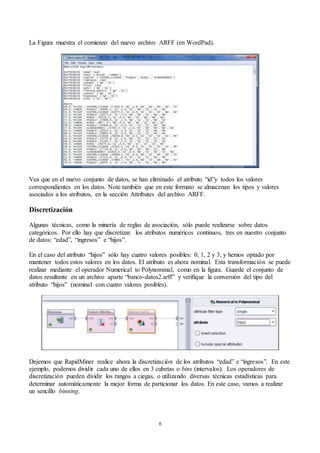 6
La Figura muestra el comienzo del nuevo archivo ARFF (en WordPad).
Vea que en el nuevo conjunto de datos, se han eliminado el atributo “id”y todos los valores
correspondientes en los datos. Note también que en este formato se almacenan los tipos y valores
asociados a los atributos, en la sección Attributes del archivo ARFF.
Discretización
Algunas técnicas, como la minería de reglas de asociación, sólo puede realizarse sobre datos
categóricos. Por ello hay que discretizar los atributos numéricos continuos, tres en nuestro conjunto
de datos: “edad”, “ingresos” e “hijos”.
En el caso del atributo “hijos” sólo hay cuatro valores posibles: 0, 1, 2 y 3, y hemos optado por
mantener todos estos valores en los datos. El atributo es ahora nominal. Esta transformación se puede
realizar mediante el operador Numerical to Polynominal, como en la figura. Guarde el conjunto de
datos resultante en un archivo aparte “banco-datos2.arff” y verifique la conversión del tipo del
atributo “hijos” (nominal con cuatro valores posibles).
Dejemos que RapidMiner realice ahora la discretización de los atributos “edad” e “ingresos”. En este
ejemplo, podemos dividir cada uno de ellos en 3 cubetas o bins (intervalos). Los operadores de
discretización pueden dividir los rangos a ciegas, o utilizando diversas técnicas estadísticas para
determinar automáticamente la mejor forma de particionar los datos. En este caso, vamos a realizar
un sencillo binning.
 