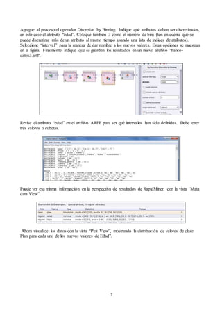 7
Agregue al proceso el operador Discretize by Binning. Indique qué atributos deben ser discretizados,
en este caso el atributo “edad”. Coloque también 3 como el número de bins (ten en cuenta que se
puede discretizar más de un atributo al mismo tiempo usando una lista de índices de atributos).
Seleccione “interval” para la manera de dar nombre a los nuevos valores. Estas opciones se muestran
en la figura. Finalmente indique que se guarden los resultados en un nuevo archivo "banco-
datos3.arff".
Revise el atributo “edad” en el archivo ARFF para ver qué intervalos han sido definidos. Debe tener
tres valores o cubetas.
Puede ver esa misma información en la perspectiva de resultados de RapidMiner, con la vista “Mata
data View”.
Ahora visualice los datos con la vista “Plot View”, mostrando la distribución de valores de clase
Plan para cada uno de los nuevos valores de Edad”.
 