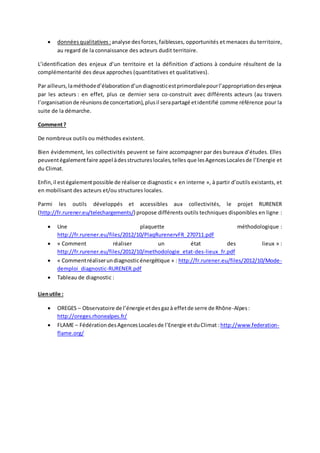  données qualitatives : analyse des forces, faiblesses, opportunités et menaces du territoire, 
au regard de la connaissance des acteurs dudit territoire. 
L’identification des enjeux d’un territoire et la définition d’actions à conduire résultent de la 
complémentarité des deux approches (quantitatives et qualitatives). 
Par ailleurs, la méthode d’élaboration d’un diagnostic est primordiale pour l’appropriation des enjeux 
par les acteurs : en effet, plus ce dernier sera co-construit avec différents acteurs (au travers 
l’organisation de réunions de concertation), plus il sera partagé et identifié comme référence pour la 
suite de la démarche. 
Comment ? 
De nombreux outils ou méthodes existent. 
Bien évidemment, les collectivités peuvent se faire accompagner par des bureaux d’études. Elles 
peuvent également faire appel à des structures locales, telles que les Agences Locales de l’Energie et 
du Climat. 
Enfin, il est également possible de réaliser ce diagnostic « en interne », à partir d’outils existants, et 
en mobilisant des acteurs et/ou structures locales. 
Parmi les outils développés et accessibles aux collectivités, le projet RURENER 
(http://fr.rurener.eu/telechargements/) propose différents outils techniques disponibles en ligne : 
 Une plaquette méthodologique : 
http://fr.rurener.eu/files/2012/10/PlaqRurenervFR_270711.pdf 
 « Comment réaliser un état des lieux » : 
http://fr.rurener.eu/files/2012/10/methodologie_etat-des-lieux_fr.pdf 
 « Comment réaliser un diagnostic énergétique » : http://fr.rurener.eu/files/2012/10/Mode-demploi_ 
diagnostic-RURENER.pdf 
 Tableau de diagnostic : 
Lien utile : 
 OREGES – Observatoire de l’énergie et des gaz à effet de serre de Rhône -Alpes : 
http://oreges.rhonealpes.fr/ 
 FLAME – Fédération des Agences Locales de l’Energie et du Climat : http://www.federation-flame. 
org/ 
