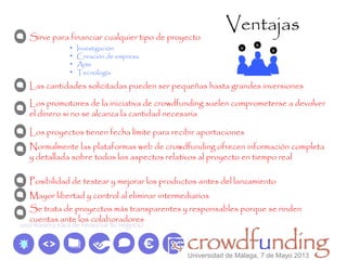 Ventajas
Sirve para financiar cualquier tipo de proyecto
• Investigación
• Creación de empresa
• Arte
• Tecnología
Las cantidades solicitadas pueden ser pequeñas hasta grandes inversiones
Los promotores de la iniciativa de crowdfunding suelen comprometerse a devolver
el dinero si no se alcanza la cantidad necesaria
Los proyectos tienen fecha límite para recibir aportaciones
Normalmente las plataformas web de crowdfunding ofrecen información completa
y detallada sobre todos los aspectos relativos al proyecto en tiempo real
Se trata de proyectos más transparentes y responsables porque se rinden
cuentas ante los colaboradores
Posibilidad de testear y mejorar los productos antes del lanzamiento
Mayor libertad y control al eliminar intermediarios
Universidad de Málaga, 7 de Mayo 2013
 