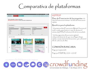 Comparativa de plataformas
GOTEO
Plazo de Financiación de los proyectos: 40
días de financiación mínima+ 40 días de financiación
óptima
Beneficio para la plataforma:
* 40 primeros días (Financiación Mínima), funciona el
todo o nada, y por tanto en caso de alcanzar el
mínimo, GOTEO cobraría el 8% de lo recaudado
* 40 días siguientes (financiación óptima),
independientemente de que no se llegue al tope
óptimo, se ejecutarán las donaciones, y se cobrará el
8% de cada una de ellas.
COMISIÓN BANCARIA:
Pago por tarjeta 0,8%
Pago por PAYPAL (3,4% + 0,35 €)
Universidad de Málaga, 7 de Mayo 2013
 