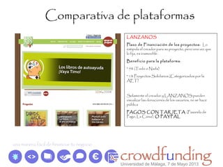Comparativa de plataformas
LANZANOS
Plazo de Financiación de los proyectos: Lo
estipula el creador para su proyecto, pero una vez que
lo fija, es inamovible.
Beneficio para la plataforma:
* 5% (Todo o Nada)
* 1% Proyectos Solidarios (Categorizados por la
AET)
Solamente el creador y LÁNZANOS pueden
visualizar las donaciones de los usuarios, no se hace
pública
PAGOS CON TARJETA (Pasarela de
Pago, La Caixa), O PAYPAL
Universidad de Málaga, 7 de Mayo 2013
 