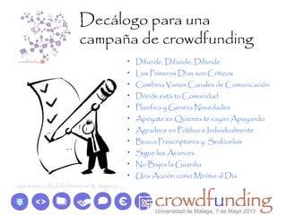 Decálogo para una
campaña de crowdfunding
• Difunde, Difunde, Difunde
• Los Primeros Días son Críticos
• Combina Varios Canales de Comunicación
• Dónde está tu Comunidad
• Planifica y Genera Novedades
• Apóyate en Quienes te vayan Apoyando
• Agradece en Público e Individualmente
• Busca Prescriptores y Sedúcelos
• Sigue los Avances
• No Bajes la Guardia
• Una Acción como Mínimo al Día
Universidad de Málaga, 7 de Mayo 2013
 