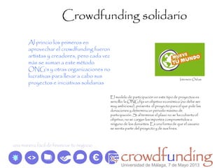 Crowdfunding solidario
Al princio los primeros en
aprovechar el crowdfunding fueron
artistas y creadores, pero cada vez
más se suman a este método
ONG’s y otras organizaciones no
lucrativas para llevar a cabo sus
proyectos e iniciativas solidarias
El modelo de participación en este tipo de proyectos es
sencillo: la ONG fija un objetivo económico (no debe ser
muy ambicioso), presenta el proyecto para el que pide las
donaciones y determina un periodo máximo de
participación. Si al terminar el plazo no se ha cubierto el
objetivo, no se cargan los importes comprometidos a
ninguno de los donantes. Es una forma de que el usuario
se sienta parte del proyecto y de sus fines.
Intermón Oxfam
Universidad de Málaga, 7 de Mayo 2013
 