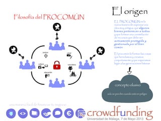 El origen
Filosofía del PROCOMÚN
EL PROCOMÚN es la
nueva manera de expresar una
idea muy antigua: que algunos
bienes pertenecen a todos,
y que forman una constelación
de recursos que debe ser
activamente protegida y
gestionada por el bien
común.
El procomún lo forman las cosas
que heredamos y creamos
conjuntamente y que esperamos
legar a las generaciones futuras
Universidad de Málaga, 7 de Mayo 2013
 