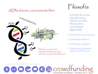 Filosofía
ADN abierto, conocimiento libre
Libertad de acceso,
reproducción y
distribución de la
información o
conocimiento
digitalizable
conocimiento
• Libertad de acceso sin permiso
• Libertad para modificar
• Libertad para compartir
• Libertad para distribuir las
mejoras o modificaciones
Filosofía contraria a las
normativas restrictivas como
patentes o propiedad intelectual
Universidad de Málaga, 7 de Mayo 2013
 