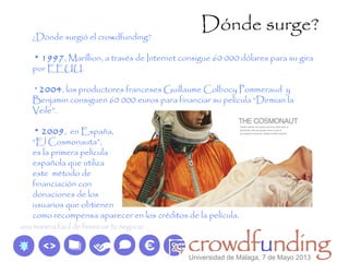 Dónde surge?
¿Dónde surgió el crowdfunding?
* 1997, Marillion, a través de Internet consigue 60 000 dólares para su gira
por EEUU.
* 2004, los productores franceses Guillaume Colbocy Pommeraud y
Benjamin consiguen 60 000 euros para financiar su película “Demian la
Veile”.
* 2009, en España,
“El Cosmonauta”,
es la primera película
española que utiliza
este método de
financiación con
donaciones de los
usuarios que obtienen
como recompensa aparecer en los créditos de la película.
Universidad de Málaga, 7 de Mayo 2013
 