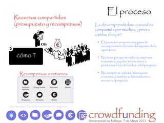 El proceso
Recursos compartidos
(presupuesto y recompensas)
• El promotor propone una gama de
recompensas en función del importe de la
aportación
• No tiene porqué ser sólo recompensa
económica, pueden ser recursos o
productos fruto de la idea o del proyecto
• No siempre se solicita financiación
económica, también colaboradores o
socios del proyecto
La idea emprendedora o social es
compartida por muchos, ¿pero a
cambio de qué?
Recompensas o retornos
Universidad de Málaga, 7 de Mayo 2013
 