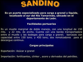 Es un puerto especializado para carga a granel y líquida,
localizado al sur del Río Tamarindo, ubicado en el
departamento de León.
Facilidades portuarias
Es un muelle marginal de doble manejo, con una longitud de 150
mts. y 22 mts. de ancho. Cuenta con una banda transportadora
entre el muelle y las bodegas para carga a granel; barcazas con
capacidad entre 150 tons. y 450 tons; dos remolcadores para el
descargue continuo.
Cargas principales
Exportación: Azúcar a granel
Importación: fertilizantes, clinker , acero y derivados del petróleo.
 