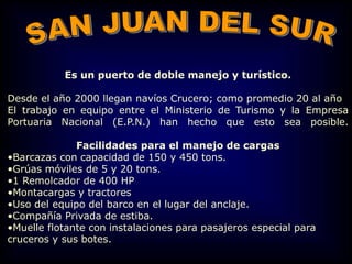 Es un puerto de doble manejo y turístico.
Desde el año 2000 llegan navíos Crucero; como promedio 20 al año
El trabajo en equipo entre el Ministerio de Turismo y la Empresa
Portuaria Nacional (E.P.N.) han hecho que esto sea posible.
Facilidades para el manejo de cargas
•Barcazas con capacidad de 150 y 450 tons.
•Grúas móviles de 5 y 20 tons.
•1 Remolcador de 400 HP
•Montacargas y tractores
•Uso del equipo del barco en el lugar del anclaje.
•Compañía Privada de estiba.
•Muelle flotante con instalaciones para pasajeros especial para
cruceros y sus botes.
 