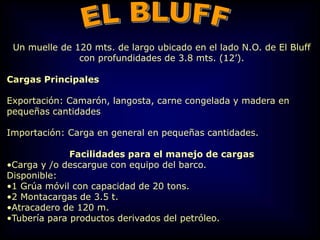 Un muelle de 120 mts. de largo ubicado en el lado N.O. de El Bluff
con profundidades de 3.8 mts. (12’).
Cargas Principales
Exportación: Camarón, langosta, carne congelada y madera en
pequeñas cantidades
Importación: Carga en general en pequeñas cantidades.
Facilidades para el manejo de cargas
•Carga y /o descargue con equipo del barco.
Disponible:
•1 Grúa móvil con capacidad de 20 tons.
•2 Montacargas de 3.5 t.
•Atracadero de 120 m.
•Tubería para productos derivados del petróleo.
 
