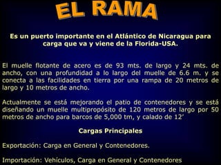 Es un puerto importante en el Atlántico de Nicaragua para
carga que va y viene de la Florida-USA.
El muelle flotante de acero es de 93 mts. de largo y 24 mts. de
ancho, con una profundidad a lo largo del muelle de 6.6 m. y se
conecta a las facilidades en tierra por una rampa de 20 metros de
largo y 10 metros de ancho.
Actualmente se está mejorando el patio de contenedores y se está
diseñando un muelle multipropósito de 120 metros de largo por 50
metros de ancho para barcos de 5,000 tm, y calado de 12’
Cargas Principales
Exportación: Carga en General y Contenedores.
Importación: Vehículos, Carga en General y Contenedores
 