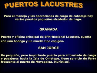 Para el manejo y las operaciones de carga de cabotaje hay
varios puertos pequeños alrededor del lago.
GRANADA
Puerto y oficina principal de EPN-Regional Lacustre, cuenta
con una bodega y un muelle tipo espigón.
SAN JORGE
Un pequeño, pero importante puerto para el traslado de carga
y pasajeros hacia la Isla de Ometepe, tiene servicio de Ferry
frecuente al puerto de Moyogalpa, (turístico).
 