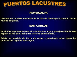 MOYOGALPA
Ubicado en la parte noroeste de la isla de Ometepe y cuenta con un
muelle pequeño.
SAN CARLOS
Es el mas importante para el traslado de carga y pasajeros hacia esta
región, el Río San Juan y las islas de Solentiname.
Existe un servicio de Ferry de carga y pasajeros entre todos los
puertos del Lago de Nicaragua.
 