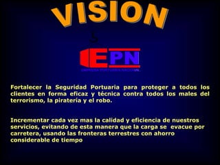 Fortalecer la Seguridad Portuaria para proteger a todos los
clientes en forma eficaz y técnica contra todos los males del
terrorismo, la piratería y el robo.
Incrementar cada vez mas la calidad y eficiencia de nuestros
servicios, evitando de esta manera que la carga se evacue por
carretera, usando las fronteras terrestres con ahorro
considerable de tiempo
 