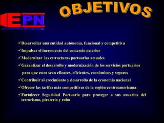 Desarrollar una entidad autónoma, funcional y competitiva
Impulsar el incremento del comercio exterior
Modernizar las estructuras portuarias actuales
Garantizar el desarrollo y modernización de los servicios portuarios
para que estos sean eficaces, eficientes, económicos y seguros
Contribuir al crecimiento y desarrollo de la economía nacional
Ofrecer las tarifas más competitivas de la región centroamericana
Fortalecer Seguridad Portuaria para proteger a sus usuarios del
terrorismo, piratería y robo
 