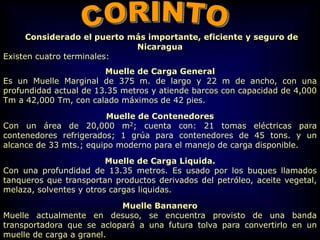 Considerado el puerto más importante, eficiente y seguro de
Nicaragua
Existen cuatro terminales:
Muelle de Carga General
Es un Muelle Marginal de 375 m. de largo y 22 m de ancho, con una
profundidad actual de 13.35 metros y atiende barcos con capacidad de 4,000
Tm a 42,000 Tm, con calado máximos de 42 pies.
Muelle de Contenedores
Con un área de 20,000 m2; cuenta con: 21 tomas eléctricas para
contenedores refrigerados; 1 grúa para contenedores de 45 tons. y un
alcance de 33 mts.; equipo moderno para el manejo de carga disponible.
Muelle de Carga Liquida.
Con una profundidad de 13.35 metros. Es usado por los buques llamados
tanqueros que transportan productos derivados del petróleo, aceite vegetal,
melaza, solventes y otros cargas liquidas.
Muelle Bananero
Muelle actualmente en desuso, se encuentra provisto de una banda
transportadora que se aclopará a una futura tolva para convertirlo en un
muelle de carga a granel.
 