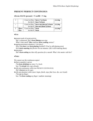 Mihai ION ● Basic English Morphology
PRESENT PERFECT CONTINUOUS
●Form: HAVE (present) + V-en/BE + V-ing
+ I/you/we/they
he/she/it
have (’ve) been
has (’s) been
playing
- I/you/we/they
he/she/it
have not (haven’t) been
has not (hasn’t) been
playing
? Have
Has
I/you/we/they
he/she/it
been
been
playing?
●Use:
♦present result of recent activity
She’s exhausted. She’s been filming non-stop.
What’s that smell? Has someone been cooking onions?
♦ongoing persistent situation (+ for/since)
How long have you been playing football? (You’re still playing now)
He’s been watering the flowers for ten minutes. (He’s still watering them)
♦annoyance
She’s been asking me that silly question for a month. What’s the matter with her?
●Note:
We cannot use the continuous aspect
♦when a quantity is given
I’ve been drinking tea since 5 o’clock.
but: I’ve drunk two cups already.
♦with non-continuous verbs (see PRESENT CONTINUOUS)
She’s known me for ages.
♦with non-duration verbs (start, begin, finish, stop, find, lose, die, cut, break)
I’ve cut my finger.
but: I’ve been cutting my finger. (sadistic meaning)
 