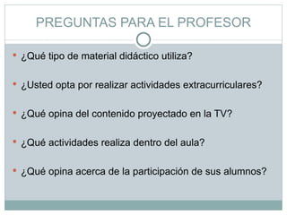 PREGUNTAS PARA EL PROFESOR ¿Qué tipo de material didáctico utiliza? ¿Usted opta por realizar actividades extracurriculares? ¿Qué opina del contenido proyectado en la TV? ¿Qué actividades realiza dentro del aula? ¿Qué opina acerca de la participación de sus alumnos? 