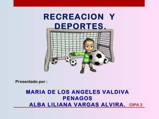 RECREACION Y
DEPORTES.
Presentado por :
MARIA DE LOS ANGELES VALDIVA
PENAGOS
ALBA LILIANA VARGAS ALVIRA. CIPA 3
 