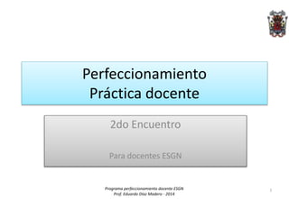 Perfeccionamiento 
Práctica docente 
2do Encuentro 
Para docentes ESGN 
Programa perfeccionamiento docente ESGN 
Prof. Eduardo Díaz Madero - 2014 
1 
 
