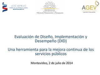 Evaluación de Diseño, Implementación y
Desempeño (DID)
Una herramienta para la mejora continua de los
servicios públicos
Montevideo, 2 de julio de 2014
 