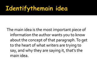 Identifythemain ideaThe main idea is the most important piece of information the author wants you to know about the concept of that paragraph. To get to the heart of what writers are trying to say, and why they are saying it, that’s the main idea.