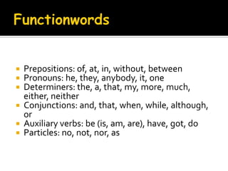 FunctionwordsPrepositions: of, at, in, without, betweenPronouns: he, they, anybody, it, oneDeterminers: the, a, that, my, more, much, either, neither Conjunctions: and, that, when, while, although, or Auxiliary verbs: be (is, am, are), have, got, do Particles: no, not, nor, as   