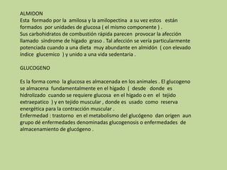 ALMIDONEsta  formado por la  amilosa y la amilopectina  a su vez estos   están formados  por unidades de glucosa ( el mismo componente ) .Sus carbohidratos de combustión rápida parecen  provocar la afección llamado  síndrome de hígado  graso . Tal afección se vería particularmente potenciada cuando a una dieta  muy abundante en almidón  ( con elevado  índice  glucemico  ) y unido a una vida sedentaria .GLUCOGENOEs la forma como  la glucosa es almacenada en los animales . El glucogeno se almacena  fundamentalmente en el hígado  (  desde   donde  es hidrolizado  cuando se requiere glucosa  en el hígado o en  el  tejido  extraepatico  ) y en tejido muscular , donde es  usado  como  reserva energética para la contracción muscular . Enfermedad : trastorno  en el metabolismo del glucógeno  dan origen  aun grupo dé enfermedades denominadas glucogenosis o enfermedades  de  almacenamiento de glucógeno .