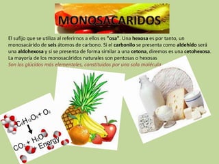 MONOSACARIDOSEl sufijo que se utiliza al referirnos a ellos es "osa". Una hexosa es por tanto, un monosacárido de seis átomos de carbono. Si el carbonilo se presenta como aldehído será una aldohexosa y si se presenta de forma similar a una cetona, diremos es una cetohexosa.La mayoría de los monosacáridos naturales son pentosas o hexosas  Son los glúcidos más elementales, constituidos por una sola molécula