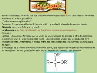DISACARIDOSes un carbohidrato formado por dos unidades de monosacáridos. Estas unidades están unidas mediante un enlace glicosídico.¿Qué es un enlace glicosídico?Es un éter formado en el hidroxilo hemiacetálico y se clasifica bajo la denominación de Glicósido.  un grupo R-O- y un grupo R.Un glicósidoserá: Es la combinación de 2 azúcares simples o monosacáridos.Ejemplo :Lactosa _ disacáridos formado por  la unión de una molécula de glucosa  y otra de galactosa . Intervienen  una  B _ galactopiranosa y una – glucopiranosa unidas por los carbonos 1 y 4 respectivamente . Al formarse el enlace entre dos  monosacáridos se desprende una molécula  de agua . a la lactosa se le  llama también azúcar de la leche , que aparece en la leche de las hembras de los mamíferos  en una  proporción del 4 al 5% , la leche de  camello , por ejemplo. 