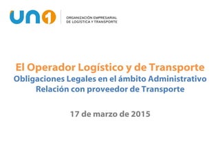 El Operador Logístico y de Transporte
Obligaciones Legales en el ámbito Administrativo
Relación con proveedor de Transporte
17 de marzo de 2015
 