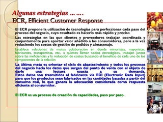 Algunas estrategias …….Algunas estrategias …….
ECR,ECR, Efficient Customer ResponseEfficient Customer Response
El ECR propone la utilización de tecnologías para perfeccionar cada paso delEl ECR propone la utilización de tecnologías para perfeccionar cada paso del
proceso del negocio, cuyo resultado es hacerlo más rápido y precisoproceso del negocio, cuyo resultado es hacerlo más rápido y preciso
Las estrategias en las que clientes y proveedores trabajan coordinada yLas estrategias en las que clientes y proveedores trabajan coordinada y
conjuntamente para aportar valor añadido a los consumidores, pero a la vezconjuntamente para aportar valor añadido a los consumidores, pero a la vez
reduciendo los costos de gestión de pedidos y almacenaje.reduciendo los costos de gestión de pedidos y almacenaje.
Establece relaciones de mutua colaboración en donde minoristas, mayoristas,
fabricantes, transportista, etc., a quienes llaman socios estratégicos, trabajan juntos
sobre las ineficiencias y la reducción de costos buscando el beneficio de cada uno de los
componentes de la relación
La última meta es orientar el ciclo de abastecimiento y todos los procesosLa última meta es orientar el ciclo de abastecimiento y todos los procesos
del negocio hacia los datos que surgen del punto de venta con el objeto dedel negocio hacia los datos que surgen del punto de venta con el objeto de
darle una lectura exacta a su demanda.darle una lectura exacta a su demanda.
Estos datos son trasmitidos al fabricante vía EDI (Electronic Data Input)Estos datos son trasmitidos al fabricante vía EDI (Electronic Data Input)
para que los productos sean fabricados en las cantidades basadas a partir delpara que los productos sean fabricados en las cantidades basadas a partir del
consumo real, lo que genera la adecuación considerada como respuestaconsumo real, lo que genera la adecuación considerada como respuesta
eficiente al consumidor.eficiente al consumidor.
El ECR es un proceso de creación de capacidades, paso por paso.El ECR es un proceso de creación de capacidades, paso por paso.
 