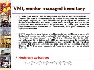VMI,VMI, vendor managed inventoryvendor managed inventory
 El VMI, por medio del el Proveedor realiza el reabastecimiento al
Cliente, con base a la información de stocks y consumos de mercadería
que aquel registra, ha sido desarrollado para lograr un proceso de
reabastecimeinto más eficiente y para evitar o mitigar muchos de los
problemas que normalmente se presentan al tener que mantener
permanentemente disponible al consumidor, una gran cantidad de
artículos diferentes.
 El VMI permite evaluar juntas a la Demanda con la Oferta a través del
Reabastecimiento, en cada localización del cliente, ya sea ésta un local
de ventas, un hipermercado o un Centro de Distribución. Es también
por ello que la práctica del VMI en conjunto con la tecnología,
proporcionan una visión integradora del conjunto de las variables
rectoras del proceso logístico en cada una de las localizaciones del
Cliente. El VMI es una respuesta al fenomeno conocido como efecto
Bullwhip.
 Modelos y aplicativos
VMI
VMIVMI
sVMI
k
hQ
Q
Rkc
q
k
QH
Q
CRhq
q
Rc
IH
Q
CR
TC
2
'
2
1
2
'
. ++




 −
−+=+++=
 
