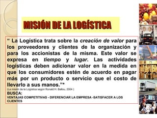 MISIÓN DE LA LOGÍSTICAMISIÓN DE LA LOGÍSTICA
“ La Logística trata sobre la creación de valor para
los proveedores y clientes de la organización y
para los accionistas de la misma. Este valor se
expresa en tiempo y lugar. Las actividades
logísticas deben adicionar valor en la medida en
que los consumidores estén de acuerdo en pagar
más por un producto o servicio que el costo de
llevarlo a sus manos.”*
(La misión de la Logística según Ronald H. Ballou, 2004 )
BUSCA:
VENTAJAS COMPETITIVAS - DIFERENCIAR LA EMPRESA -SATISFACER A LOS
CLIENTES
 