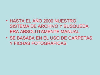 • HASTA EL AÑO 2000 NUESTRO
  SISTEMA DE ARCHIVO Y BUSQUEDA
  ERA ABSOLUTAMENTE MANUAL.
• SE BASABA EN EL USO DE CARPETAS
  Y FICHAS FOTOGRÁFICAS
 