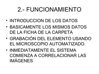 2.- FUNCIONAMIENTO
• INTRODUCCION DE LOS DATOS
• BASICAMENTE LOS MISMOS DATOS
  DE LA FICHA DE LA CARPETA
• GRABACIÓN DEL ELEMENTO USANDO
  EL MICROSCOPIO AUTOMATIZADO.
• INMEDIATAMENTE EL SISTEMA
  COMIENZA A CORRELACIONAR LAS
  IMÁGENES
 