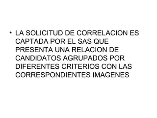 • LA SOLICITUD DE CORRELACION ES
  CAPTADA POR EL SAS QUE
  PRESENTA UNA RELACION DE
  CANDIDATOS AGRUPADOS POR
  DIFERENTES CRITERIOS CON LAS
  CORRESPONDIENTES IMAGENES
 