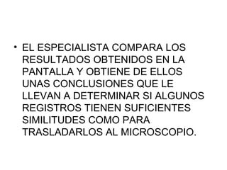 • EL ESPECIALISTA COMPARA LOS
  RESULTADOS OBTENIDOS EN LA
  PANTALLA Y OBTIENE DE ELLOS
  UNAS CONCLUSIONES QUE LE
  LLEVAN A DETERMINAR SI ALGUNOS
  REGISTROS TIENEN SUFICIENTES
  SIMILITUDES COMO PARA
  TRASLADARLOS AL MICROSCOPIO.
 