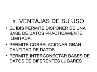 3.- VENTAJAS   DE SU USO
• EL IBIS PERMITE DISPONER DE UNA
  BASE DE DATOS PRACTICAMENTE
  ILIMITADA.
• PERMITE CORRELACIONAR GRAN
  CANTIDAD DE DATOS
• PERMITE INTERCONECTAR BASES DE
  DATOS DE DIFERENTES LUGARES
 