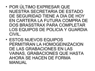 • POR ÚLTIMO EXPRESAR QUE
  NUESTRA SECRETARIA DE ESTADO
  DE SEGURIDAD TIENE A DIA DE HOY
  EN CARTERA LA FUTURA COMPRA DE
  DOS BRASSTRAX PARA COMPLETAR
  LOS EQUIPOS DE POLICIA Y GUARDIA
  CIVIL.
• ESTOS NUEVOS EQUIPOS
  PERMITIRAN LA HOMOGEINIZACION
  DE LAS GRABACIONES EN LAS
  VAINAS, GRABACIONES QUE HASTA
  AHORA SE HACEN DE FORMA
  MANUAL
 
