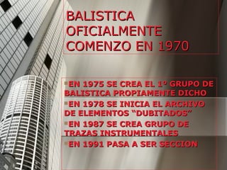 BALISTICA
OFICIALMENTE
COMENZO EN 1970

EN 1975 SE CREA EL 1º GRUPO DE
BALISTICA PROPIAMENTE DICHO
EN 1978 SE INICIA EL ARCHIVO
DE ELEMENTOS “DUBITADOS”
EN 1987 SE CREA GRUPO DE
TRAZAS INSTRUMENTALES
EN 1991 PASA A SER SECCION
 