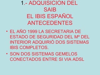 1.- ADQUISICION DEL
               SAIB
        EL IBIS ESPAÑOL
        ANTECEDENTES
• EL AÑO 1999 LA SECRETARIA DE
  ESTADO DE SEGURIDAD DEL Mº DEL
  INTERIOR ADQUIRIÓ DOS SISTEMAS
  IBIS COMPLETOS.
• SON DOS SISTEMAS GEMELOS
  CONECTADOS ENTRE SI VIA ADSL
 
