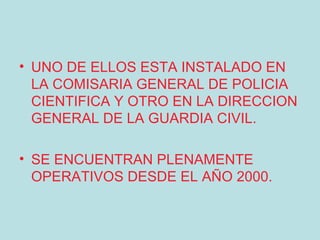 • UNO DE ELLOS ESTA INSTALADO EN
  LA COMISARIA GENERAL DE POLICIA
  CIENTIFICA Y OTRO EN LA DIRECCION
  GENERAL DE LA GUARDIA CIVIL.

• SE ENCUENTRAN PLENAMENTE
  OPERATIVOS DESDE EL AÑO 2000.
 