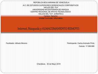 Internet, Búsqueda y ALMACEMANIENTOREMOTO.
Facilitador: Alfredo Moreno Participante: Carlos Andrade Pinto
Cedula: 17.286.868
Charallave, 30 de Mayo 2018
REPÙBLICA BOLIVARIANA DE VENEZUELA
A.C. DE ESTUDIOS SUPERIORES GERENCIALES CORPORATIVOS
VALLES DEL TUY
UNIVERSIDAD BICENTENARIA DE ARAGUA
CENTRO REGIONAL DE APOYO TECNOLÓGICO
VALLES DEL TUY (CREATEC)
Carrera: Derecho
Unidad Curricular: Informática
 