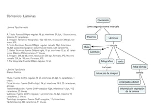 Contenido: Láminas


Lámina Tipo Garretón


A. Título: Fuente DINpro regular, 18 pt, interlinea 21,6 pt, 13 caracteres,
Máximo 93 caracteres.
B. Imagen: Tamaño 3 fotografías: 92x 105 mm, resolución 300 dpi, for-
mato JPG.
C. Texto Continuo: Fuente DINpro regular, tamaño 12pt, Interlinea
13,8pt. Cada doble página 4 columnas de texto 2461 caracteres.
D. Datos Técnicos: fuente DINpro light, 10 pt, interlinea 12 pt, 63 carac-
teres. Máximo 550 caracteres,17 lineas.
E. Imagen: 219,6x 88,6 mm, resolución 300 dpi, formato JPG. Máximo
tamaño 219,6x 191 mm. Formato JPG.
F. Pie fotografía: Fuente DINpro regular, 12 pt.


Lámina Tipo Sylvia
Blanco Poético

Título: Fuente DinPro regular, 18 pt, interlinea 21.6pt, 14 caracteres, 1
lineas
Ficha técnica: Fuente DinPro light, 14 pt, interlinea 16.8, 25 caracteres,
4 líneas
Texto Introducción: Fuente DinPro regular 12pt, interlinea 14.4pt, 912
caracteres, 25 líneas
Subtítulo: Fuente DinPro regular, 14pt interlinea 16.8pt, máximo 90
caracteres, 2 líneas.
Texto bajo Imagenes: Fuente DinPro regular, 12pt interlinea
14.2pt,máximo 385 caracteres, 11 líneas.
 